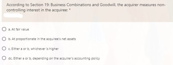 According to Section 19: Business Combinations and Goodwill, the acquirer measures non-
controlling interest in the acquiree: *
O a. At fair value
O b. At proportionate in the acquiree's net assets
O . Either a or b, whichever is higher
O dc. Either a or b, depending on the acquirer's accounting policy
