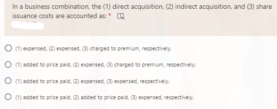 In a business combination, the (1) direct acquisition, (2) indirect acquisition, and (3) share
issuance costs are accounted as: *
O (1) expensed, (2) expensed, (3) charged to premium, respectively.
(1) added to price paid, (2) expensed, (3) charged to premium, respectively.
(1) added to price paid, (2) expensed, (3) expensed, respectively.
O (1) added to price paid, (2) added to price paid, (3) expensed, respectively.
