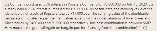 SG Company purchased 35% interest in Popsters Company for P5,600,000 on July 15, 2020. SG
already held a 25% interest purchased for P3,000,000. As of this date, the carrying value of the
identifiable net assets of Popsters totaled P17,000,000. The carrying value of the identifiable
net assets of Popsters equal their fair values except for the undervaluation of Inventories and
Machineries by P400,000 and P1,000,000 respectively. Business combination is between SMES.
How much is the goodwill/(gain on bargain purchase) arising from the combination? * G
