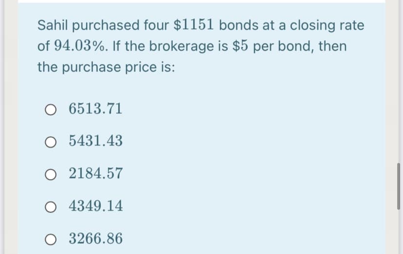 Sahil purchased four $1151 bonds at a closing rate
of 94.03%. If the brokerage is $5 per bond, then
the purchase price is:
6513.71
O 5431.43
O 2184.57
O 4349.14
3266.86
