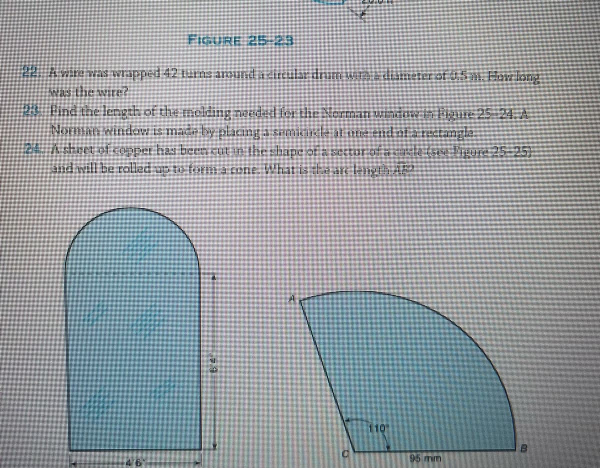 FIGURE 25-23
22. A wire was wrapped 42 turns around a circular drum with a diameter of 0.5 m. How long
was the wire?
23. Find the length of the molding needed for the Norman window in Figure 25–24. A
Norman window is made by placing a semicircle at one end of a rectangle
24. A sheet of copper has been cut in the shape of a sector of a circle Gee Figure 25-25)
and will be rolled up to form a cone. What is the arc length AB?
46
614
110
95 mm