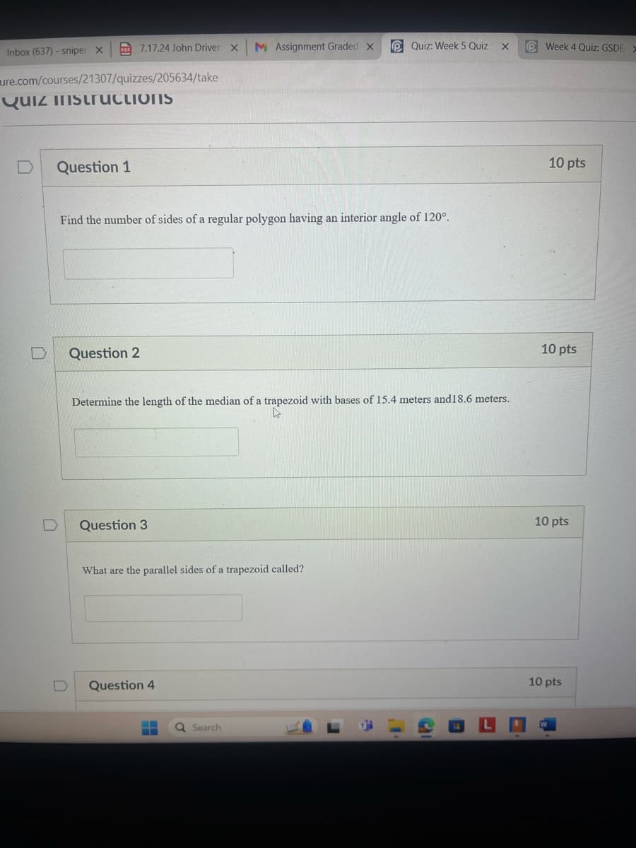 Inbox (637) - sniper x 7.17.24 John Driver X
M Assignment Graded X
Quiz: Week 5 Quiz X
Week 4 Quiz: GSDE>
ure.com/courses/21307/quizzes/205634/take
Quiz instructions
D
Question 1
Find the number of sides of a regular polygon having an interior angle of 120°.
Question 2
Determine the length of the median of a trapezoid with bases of 15.4 meters and 18.6 meters.
D
Question 3
What are the parallel sides of a trapezoid called?
Question 4
Search
L
10 pts
10 pts
10 pts
10 pts