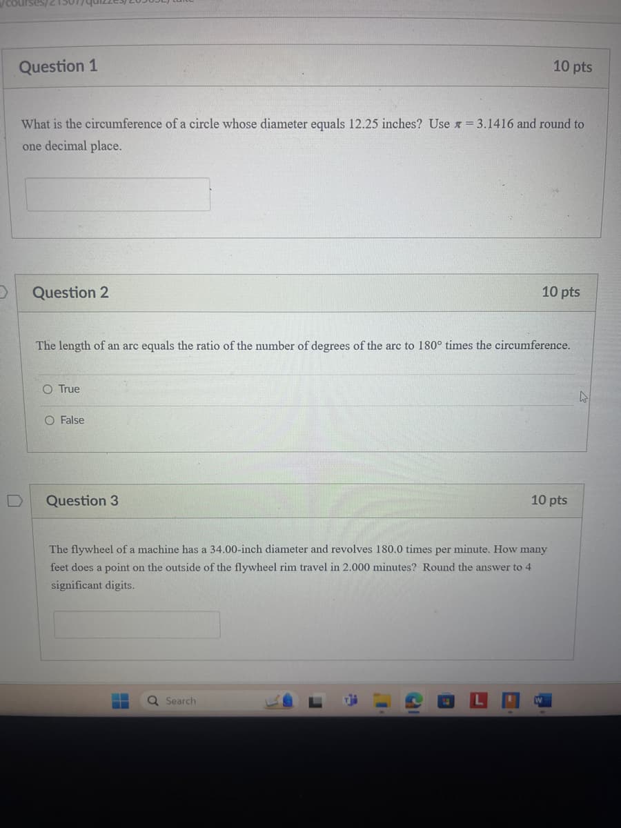 Question 1
10 pts
What is the circumference of a circle whose diameter equals 12.25 inches? Use = 3.1416 and round to
one decimal place.
Question 2
10 pts
The length of an arc equals the ratio of the number of degrees of the arc to 180° times the circumference.
O True
O False
D
Question 3
10 pts
The flywheel of a machine has a 34.00-inch diameter and revolves 180.0 times per minute. How many
feet does a point on the outside of the flywheel rim travel in 2.000 minutes? Round the answer to 4
significant digits.
Search
L
W
D