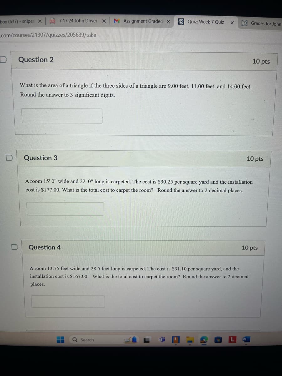 box (637) - sniper X
7.17.24 John Driver X M Assignment Graded X
Quiz: Week 7 Quiz
Grades for John
_com/courses/21307/quizzes/205639/take
D Question 2
What is the area of a triangle if the three sides of a triangle are 9.00 feet, 11.00 feet, and 14.00 feet.
Round the answer to 3 significant digits.
D Question 3
10 pts
10 pts
A room 15' 0" wide and 22' 0" long is carpeted. The cost is $30.25 per square yard and the installation
cost is $177.00. What is the total cost to carpet the room? Round the answer to 2 decimal places.
D Question 4
10 pts
A room 13.75 feet wide and 28.5 feet long is carpeted. The cost is $31.10 per square yard, and the
installation cost is $167.00. What is the total cost to carpet the room? Round the answer to 2 decimal
places.
Search
L
W