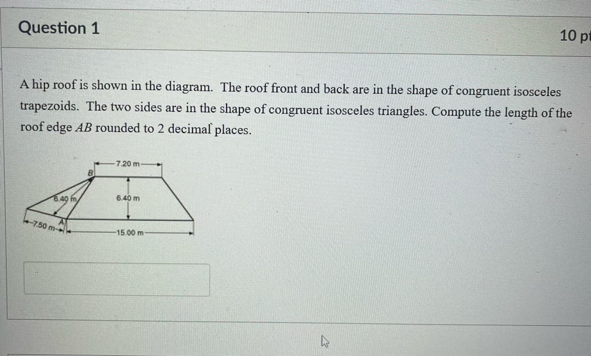 Question 1
10 pt
A hip roof is shown in the diagram. The roof front and back are in the shape of congruent isosceles
trapezoids. The two sides are in the shape of congruent isosceles triangles. Compute the length of the
roof edge AB rounded to 2 decimal places.
6.40 m
-7.50 m-
7.20 m-
6.40 m
-15.00 m