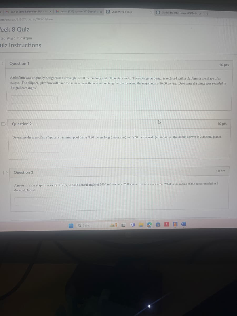 <M Out of State Referral for DUI - sn XM Inbox (218) - jdriver587@email.p x
com/courses/21307/quizzes/205637/take
Quiz: Week 8 Quiz
X
Grades for John Driver: GSDE404 X
eek 8 Quiz
ted: Aug 1 at 6:42pm
uiz Instructions
.
Question 1
10 pts
A platform was originally designed as a rectangle 12.00 meters long and 8.00 meters wide. The rectangular design is replaced with a platform in the shape of an
ellipse. The elliptical platform will have the same area as the original rectangular platform and the major axis is 16.00 meters. Determine the minor axis rounded to
3 significant digits.
D
Question 2
10 pts
Determine the area of an elliptical swimming pool that is 8.80 meters long (major axis) and 5.60 meters wide (minor axis). Round the answer to 2 decimal places.
D
Question 3
10 pts
A patio is in the shape of a sector. The patio has a central angle of 240° and contains 76.0 square feet of surface area. What is the radius of the patio rounded to 2
decimal places?
Search