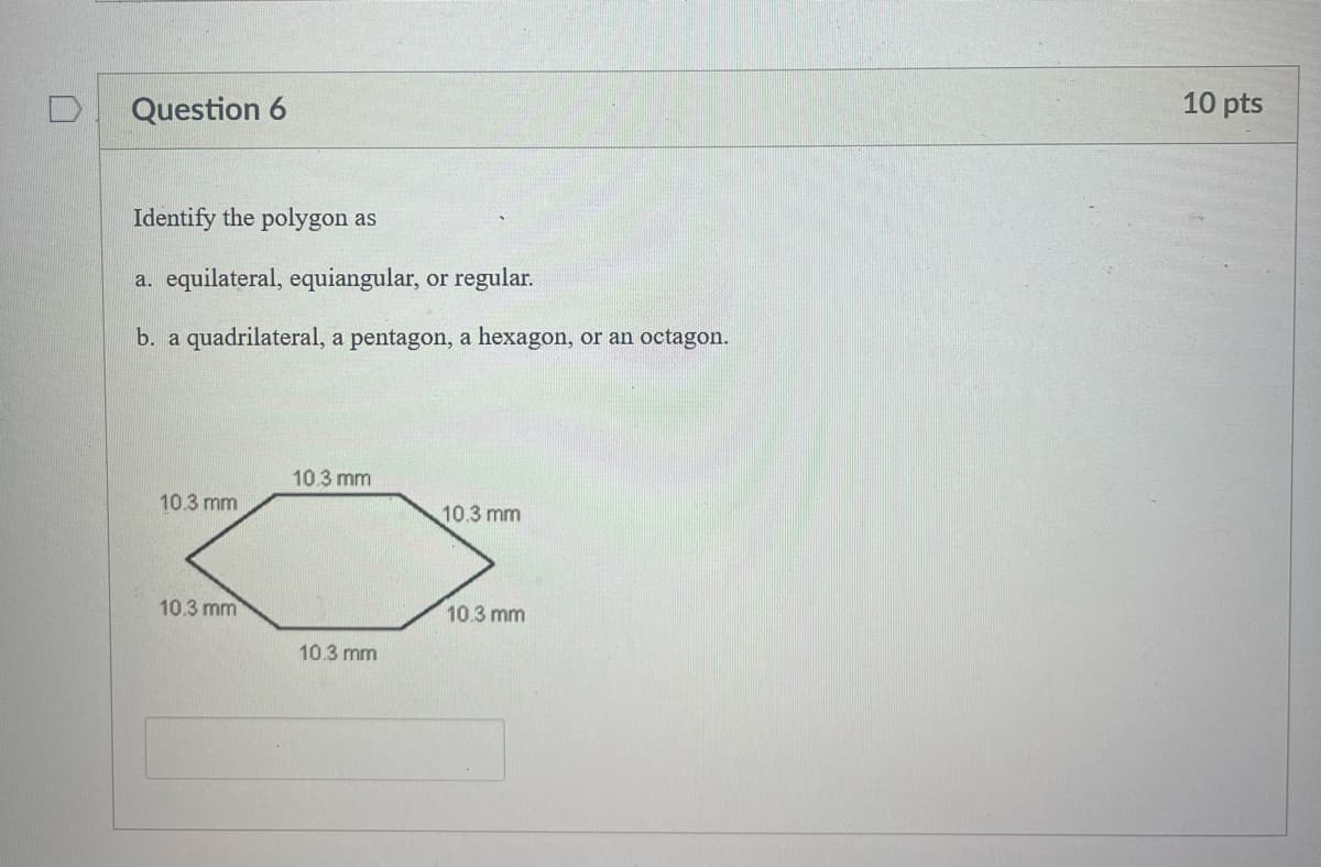 D Question 6
Identify the polygon as
a. equilateral, equiangular, or regular.
b. a quadrilateral, a pentagon, a hexagon, or an octagon.
10.3 mm
10.3 mm
10.3 mm
10.3 mm
10.3 mm
10.3 mm
10 pts