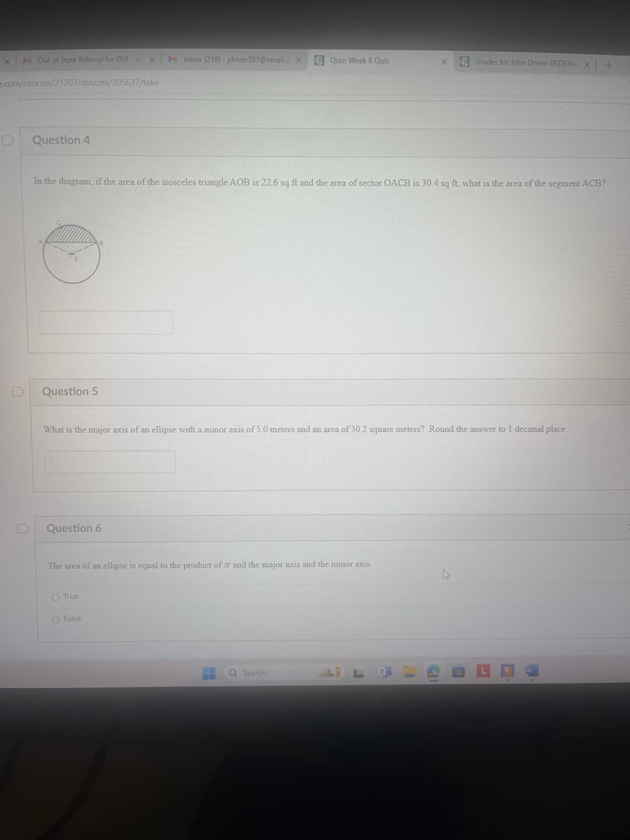 X
M Out of State Referral for DUI - sn X M Inbox (218)-jdriver587@email.p X
Quiz: Week 8 Quiz
X
Grades for John Driver: GSDE404x+
e.com/courses/21307/quizzes/205637/take
D
Question 4
In the diagram, if the area of the isosceles triangle AOB is 22.6 sq ft and the area of sector OACB is 30.4 sq ft, what is the area of the segment ACB?
D
Question 5
B
What is the major axis of an ellipse with a minor axis of 5.0 meters and an area of 30.2 square meters? Round the answer to 1 decimal place.
D
Question 6
The area of an ellipse is equal to the product of 7 and the major axis and the minor axis.
True
False
Search
L