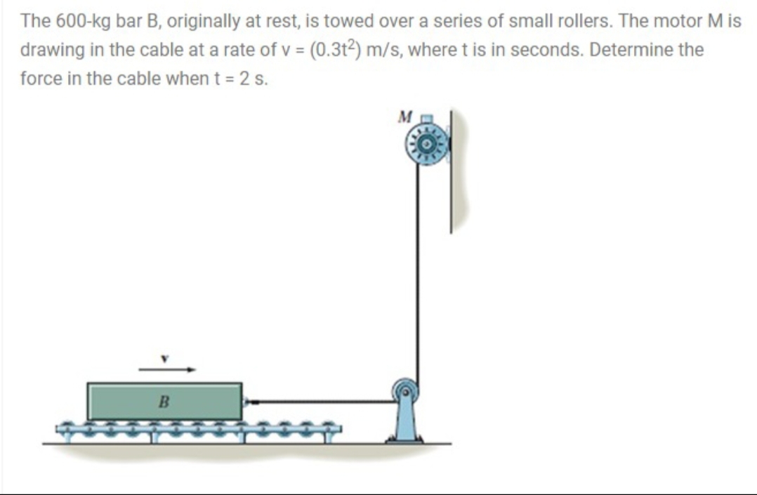 The 600-kg bar B, originally at rest, is towed over a series of small rollers. The motor M is
drawing in the cable at a rate of v = (0.3t²) m/s, where t is in seconds. Determine the
force in the cable when t = 2 s.
M
B.
