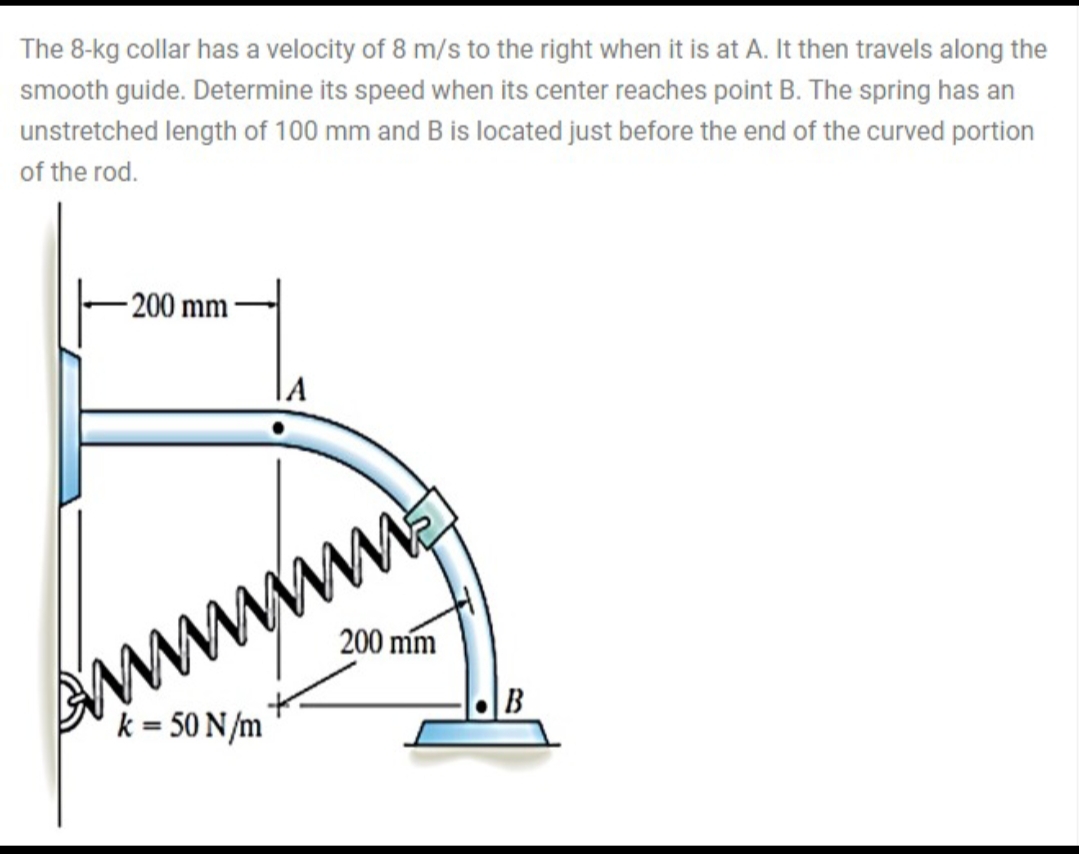 The 8-kg collar has a velocity of 8 m/s to the right when it is at A. It then travels along the
smooth guide. Determine its speed when its center reaches point B. The spring has an
unstretched length of 100 mm and B is located just before the end of the curved portion
of the rod.
- 200 mm
200 mm
B
k = 50 N/m
