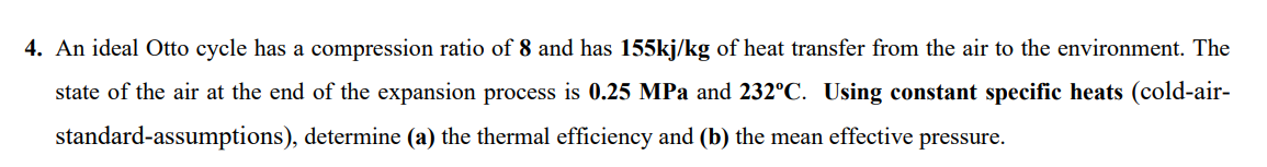 4. An ideal Otto cycle has a compression ratio of 8 and has 155kj/kg of heat transfer from the air to the environment. The
state of the air at the end of the expansion process is 0.25 MPa and 232°C. Using constant specific heats (cold-air-
standard-assumptions), determine (a) the thermal efficiency and (b) the mean effective pressure.