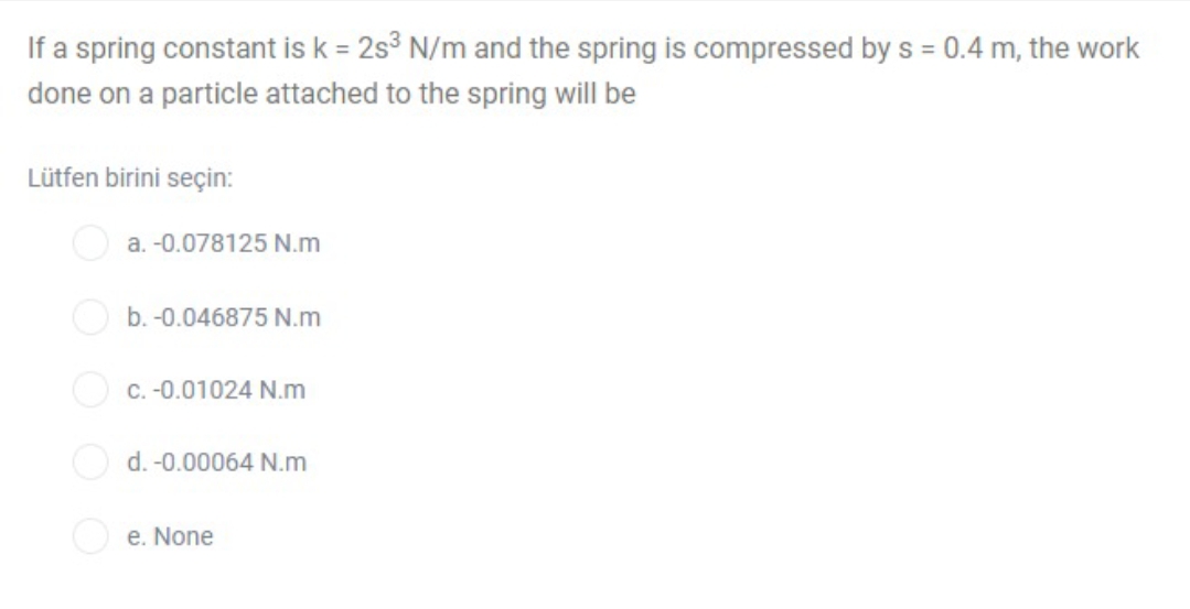 If a spring constant is k = 2s° N/m and the spring is compressed by s = 0.4 m, the work
done on a particle attached to the spring will be
Lütfen birini seçin:
O a. -0.078125 N.m
b. -0.046875 N.m
O c. -0.01024 N.m
O d. -0.00064 N.m
e. None
