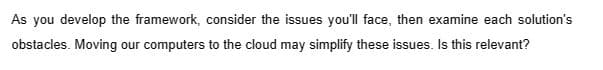 As you develop the framework, consider the issues you'll face, then examine each solution's
obstacles. Moving our computers to the cloud may simplify these issues. Is this relevant?