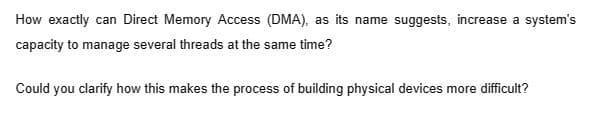 How exactly can Direct Memory Access (DMA), as its name suggests, increase a system's
capacity to manage several threads at the same time?
Could you clarify how this makes the process of building physical devices more difficult?