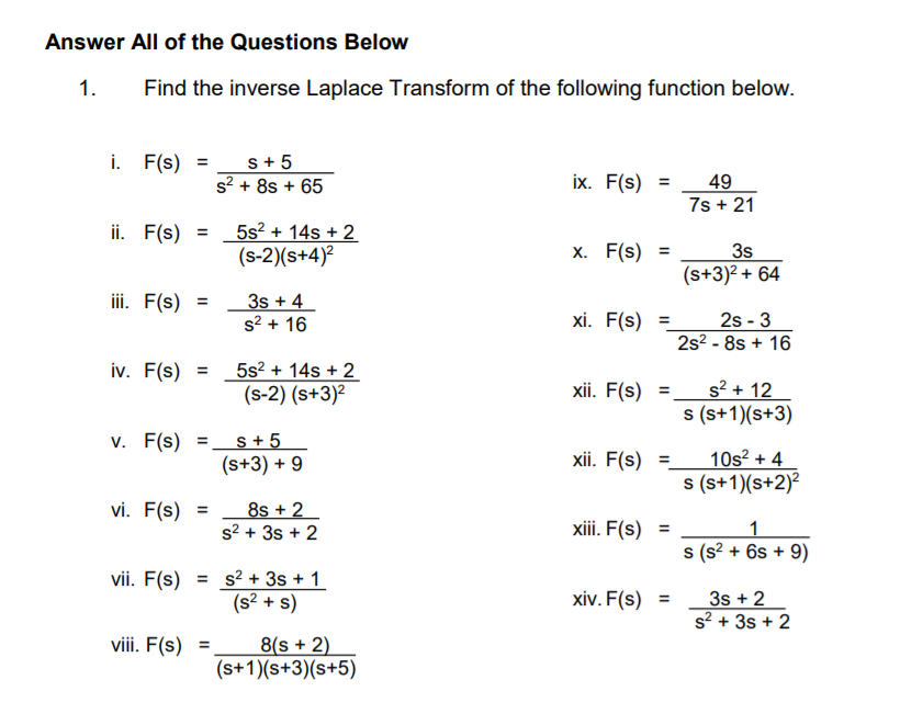 Answer All of the Questions Below
1.
Find the inverse Laplace Transform of the following function below.
i. F(s) =
s+ 5
s? + 8s + 65
ix. F(s) =
49
7s + 21
ii. F(s)
5s? + 14s + 2
(s-2)(s+4)?
%3D
X. F(s) =
3s
(s+3)² + 64
iii. F(s)
3s + 4
s? + 16
%3D
2s - 3
2s2 - 8s + 16
xi. F(s) =
iv. F(s) = _ 5s² + 14s + 2
(s-2) (s+3)?
xii. F(s) =,
s? + 12
s (s+1)(s+3)
v. F(s) =.
s + 5
(s+3) + 9
%3D
10s? + 4
s (s+1)(s+2)²
xii. F(s) =
vi. F(s)
8s + 2
s? + 3s + 2
xiii. F(s) =
1
s (s? + 6s + 9)
vii. F(s)
= s? + 3s + 1
(s? + s)
xiv. F(s) =
3s + 2
s? + 3s + 2
viii. F(s)
8(s + 2)
(s+1)(s+3)(s+5)
