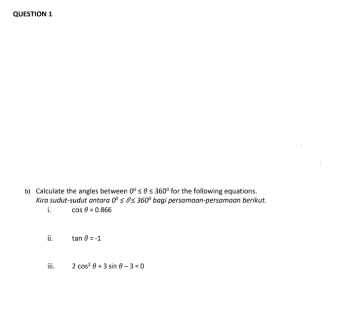 QUESTION 1
b) Calculate the angles between 0° s 0 s 360° for the following equations.
Kira sudut-sudut antara 0° s 0s 360º bagi persamaan-persamaan berikut.
i.
cos 8 = 0.866
ii.
tan 0 = -1
ii.
2 cos? 0 + 3 sin 0 – 3 = 0
