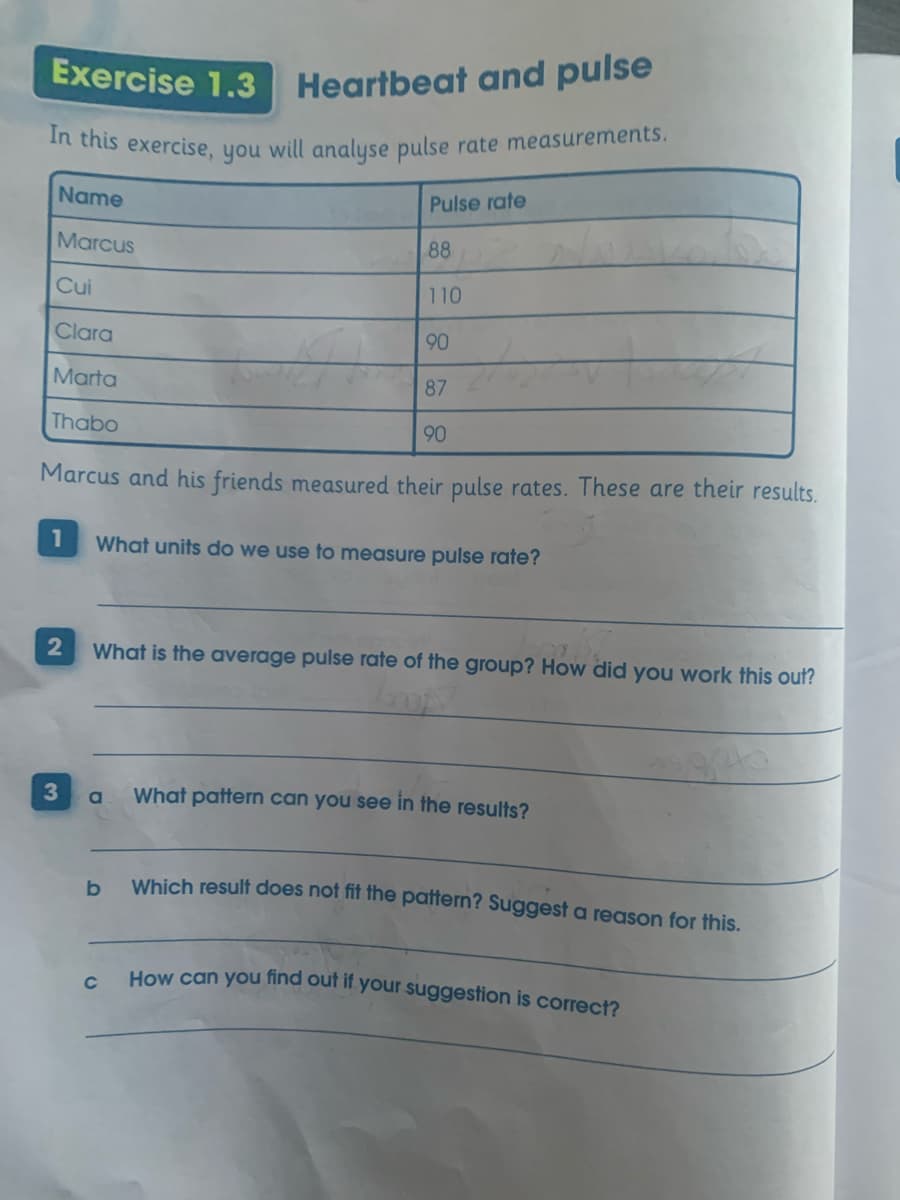 In this exercise, you will analyse pulse rate measurements.
Exercise 1.3
Heartbeat and pulse
Name
Pulse rate
Marcus
88
Cui
110
Clara
90
Marta
87
Thabo
90
Marcus and his friends measured their pulse rates. These are their results.
1
What units do we use to measure pulse rate?
What is the average pulse rate of the group? How did you work this out?
3
What pattern can you see in the results?
Which result does not fit the pattern? Suggest a reason for this.
b
How can you find ouf if your suggestion is correct?
C
