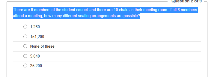 There are 6 members of the student council and there are 10 chairs in their meeting room. If all 6 members
attend a meeting, how many different seating arrangements are possible?
1,260
151,200
None of these
5,040
25,200