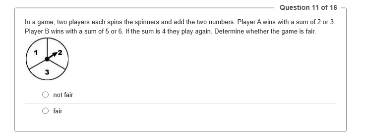 Question 11 of 16
In a game, two players each spins the spinners and add the two numbers. Player A wins with a sum of 2 or 3.
Player B wins with a sum of 5 or 6. If the sum is 4 they play again. Determine whether the game is fair.
3
not fair
fair