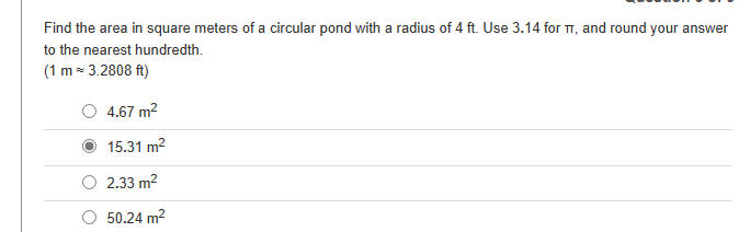 Find the area in square meters of a circular pond with a radius of 4 ft. Use 3.14 for T, and round your answer
to the nearest hundredth.
(1 m = 3.2808 ft)
4.67 m²
15.31 m²
2.33 m²
50.24 m²