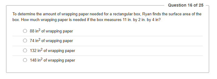 Question 16 of 25
To determine the amount of wrapping paper needed for a rectangular box, Ryan finds the surface area of the
box. How much wrapping paper is needed if the box measures 11 in. by 2 in. by 4 in?
88 in² of wrapping paper
74 in² of wrapping paper
132 in² of wrapping paper
O 148 in² of wrapping paper