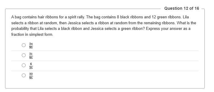 Question 12 of 16
A bag contains hair ribbons for a spirit rally. The bag contains 8 black ribbons and 12 green ribbons. Lila
selects a ribbon at random, then Jessica selects a ribbon at random from the remaining ribbons. What is the
probability that Lila selects a black ribbon and Jessica selects a green ribbon? Express your answer as a
fraction in simplest form.
O
O
24
95
21
95
25
95