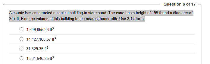 Question 6 of 17
A county has constructed a conical building to store sand. The cone has a height of 195 ft and a diameter of
307 ft. Find the volume of this building to the nearest hundredth. Use 3.14 for T.
4,809,055.23 ft³
14,427,165.67 ft³
31,329.35 ft³
1,531,546.25 ft³