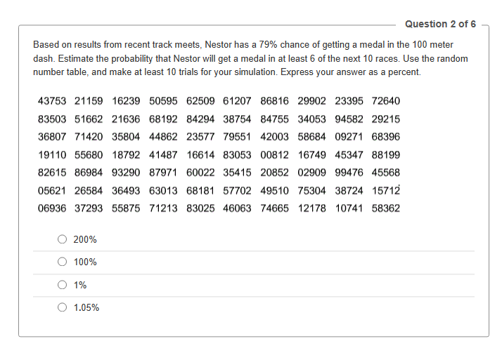 Question 2 of 6
Based on results from recent track meets, Nestor has a 79% chance of getting a medal in the 100 meter
dash. Estimate the probability that Nestor will get a medal in at least 6 of the next 10 races. Use the random
number table, and make at least 10 trials for your simulation. Express your answer as a percent.
43753 21159 16239 50595 62509 61207 86816 29902 23395 72640
83503 51662 21636 68192 84294 38754 84755 34053 94582 29215
36807 71420 35804 44862 23577 79551 42003 58684 09271 68396
19110 55680 18792 41487 16614 83053 00812 16749 45347 88199
82615 86984 93290 87971 60022 35415 20852 02909 99476 45568
05621 26584 36493 63013 68181 57702 49510 75304 38724 15712
06936 37293 55875 71213 83025 46063 74665 12178 10741 58362
200%
100%
1%
1.05%