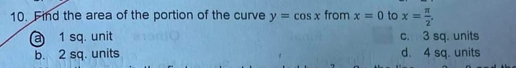 10. Find the area of the portion of the curve y = cos x from x = 0 to x = 1/2
1 sq. unit
BO
2 sq. units
a
b.
c.
d.
3 sq. units
4 sq. units