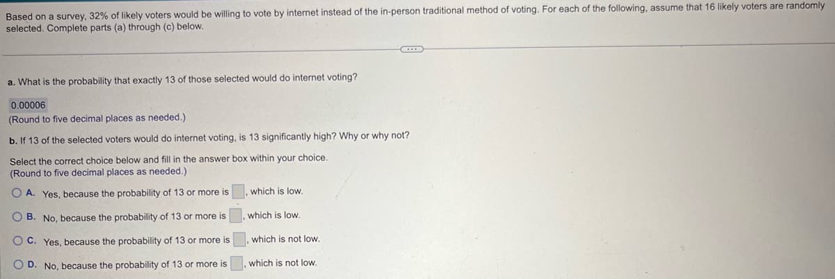 Based on a survey, 32% of likely voters would be willing to vote by internet instead of the in-person traditional method of voting. For each of the following, assume that 16 likely voters are randomly
selected. Complete parts (a) through (c) below.
a. What is the probability that exactly 13 of those selected would do internet voting?
0.00006
(Round to five decimal places as needed.)
b. If 13 of the selected voters would do internet voting, is 13 significantly high? Why or why not?
Select the correct choice below and fill in the answer box within your choice.
(Round to five decimal places as needed.)
OA. Yes, because the probability of 13 or more is
B. No, because the probability of 13 or more is
OC. Yes, because the probability of 13 or more is
OD. No, because the probability of 13 or more is
which is low.
which is low.
which is not low.
which is not low.