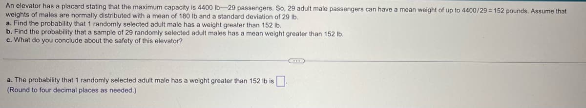 An elevator has a placard stating that the maximum capacity is 4400 lb-29 passengers. So, 29 adult male passengers can have a mean weight of up to 4400/29 = 152 pounds. Assume that
weights of males are normally distributed with a mean of 180 lb and a standard deviation of 29 lb.
a. Find the probability that 1 randomly selected adult male has a weight greater than 152 lb.
b. Find the probability that a sample of 29 randomly selected adult males has a mean weight greater than 152 lb.
c. What do you conclude about the safety of this elevator?
a. The probability that 1 randomly selected adult male has a weight greater than 152 lb is ☐
(Round to four decimal places as needed.)