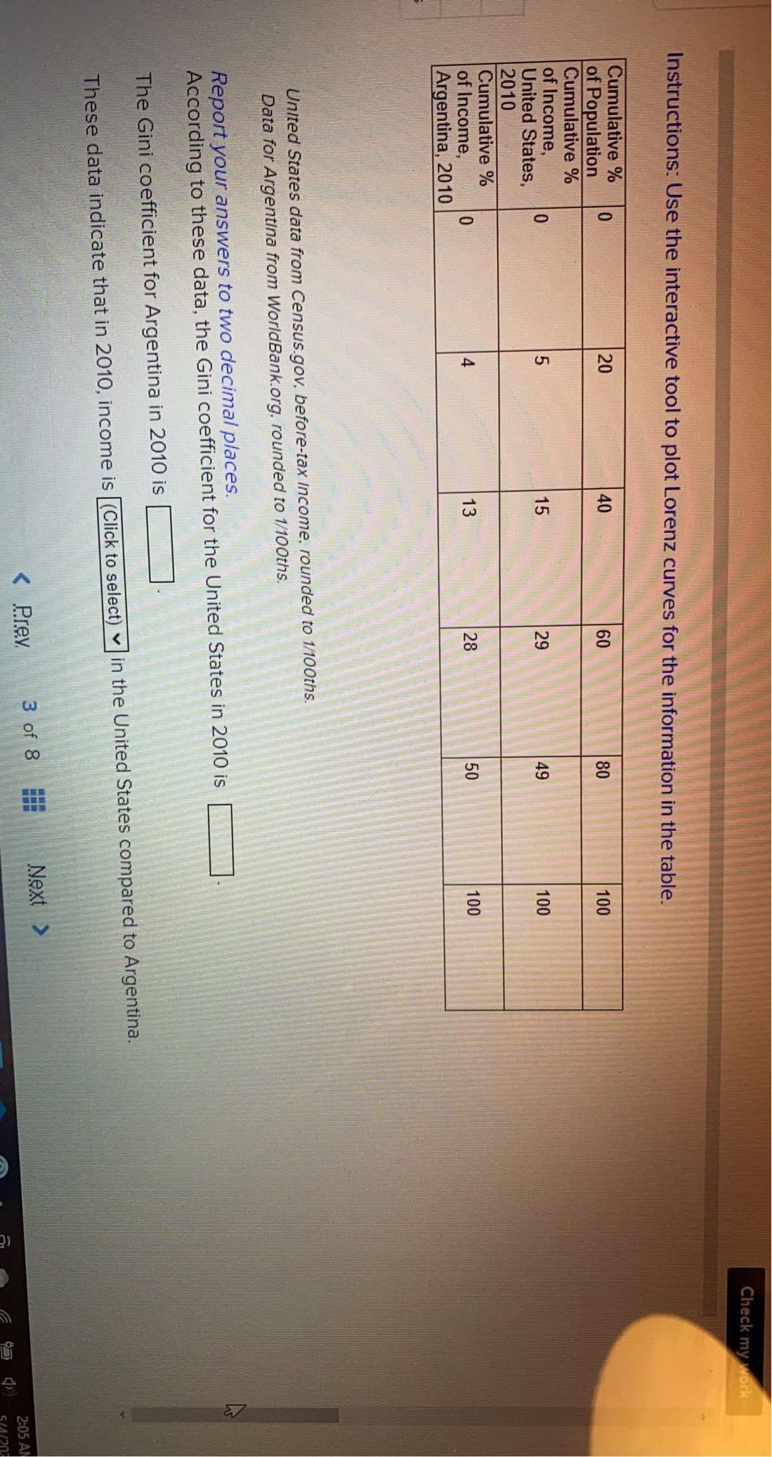 Check my work
Instructions: Use the interactive tool to plot Lorenz curves for the information in the table.
Cumulative %
of Population
Cumulative %
of Income,
United States,
2010
Cumulative %
of Income,
Argentina, 2010
20
40
60
80
100
0.
15
29
49
100
0.
4
13
28
50
100
United States data from Census.gov. before-tax Income, rounded to 1/100ths.
Data for Argentina from WorldBank.org, rounded to 1/100ths.
Report your answers to two decimal places.
According to these data, the Gini coefficient for the United States in 2010 is
The Gini coefficient for Argentina in 2010 is
v in the United States compared to Argentina.
These data indicate that in 2010, income is (Click to select)
< Prev
3 of 8
Next >
2:05 AN
5IA/20
