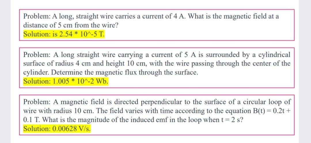 Problem: A long, straight wire carries a current of 4 A. What is the magnetic field at a
distance of 5 cm from the wire?
Solution: is 2.54 * 10^-5 T.
Problem: A long straight wire carrying a current of 5 A is surrounded by a cylindrical
surface of radius 4 cm and height 10 cm, with the wire passing through the center of the
cylinder. Determine the magnetic flux through the surface.
Solution: 1.005*10^-2 Wb.
Problem: A magnetic field is directed perpendicular to the surface of a circular loop of
wire with radius 10 cm. The field varies with time according to the equation B(t) = 0.2t +
0.1 T. What is the magnitude of the induced emf in the loop when t = 2 s?
Solution: 0.00628 V/s.