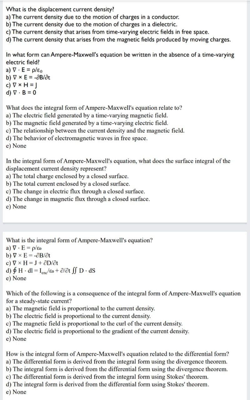 What is the displacement current density?
a) The current density due to the motion of charges in a conductor.
b) The current density due to the motion of charges in a dielectric.
c) The current density that arises from time-varying electric fields in free space.
d) The current density that arises from the magnetic fields produced by moving charges.
In what form can Ampere-Maxwell's equation be written in the absence of a time-varying
electric field?
a) V. E = p/ɛo
b) VxE=-ƏB/ət
c) V x H = J
d) VB=0
What does the integral form of Ampere-Maxwell's equation relate to?
a) The electric field generated by a time-varying magnetic field.
b) The magnetic field generated by a time-varying electric field.
c) The relationship between the current density and the magnetic field.
d) The behavior of electromagnetic waves in free space.
e) None
In the integral form of Ampere-Maxwell's equation, what does the surface integral of the
displacement current density represent?
a) The total charge enclosed by a closed surface.
b) The total current enclosed by a closed surface.
c) The change in electric flux through a closed surface.
d) The change in magnetic flux through a closed surface.
e) None
What is the integral form of Ampere-Maxwell's equation?
a) V. E = p/ɛo
b) VX E-OB/at
c) V x H = J + aD/at
d) H dl= Inc/Eo + alat ff D. ds
e) None
Which of the following is a consequence of the integral form of Ampere-Maxwell's equation.
for a steady-state current?
a) The magnetic field is proportional to the current density.
b) The electric field is proportional to the current density.
c) The magnetic field is proportional to the curl of the current density.
d) The electric field is proportional to the gradient of the current density.
e) None
How is the integral form of Ampere-Maxwell's equation related to the differential form?
a) The differential form is derived from the integral form using the divergence theorem.
b) The integral form is derived from the differential form using the divergence theorem.
c) The differential form is derived from the integral form using Stokes' theorem.
d) The integral form is derived from the differential form using Stokes' theorem.
e) None