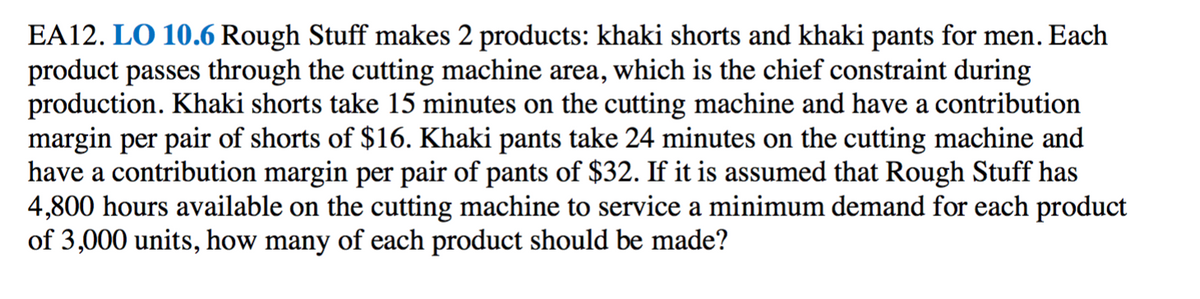 EA12. LO 10.6 Rough Stuff makes 2 products: khaki shorts and khaki pants for men. Each
product passes through the cutting machine area, which is the chief constraint during
production. Khaki shorts take 15 minutes on the cutting machine and have a contribution
margin per pair of shorts of $16. Khaki pants take 24 minutes on the cutting machine and
have a contribution margin per pair of pants of $32. If it is assumed that Rough Stuff has
4,800 hours available on the cutting machine to service a minimum demand for each product
of 3,000 units, how many of each product should be made?
