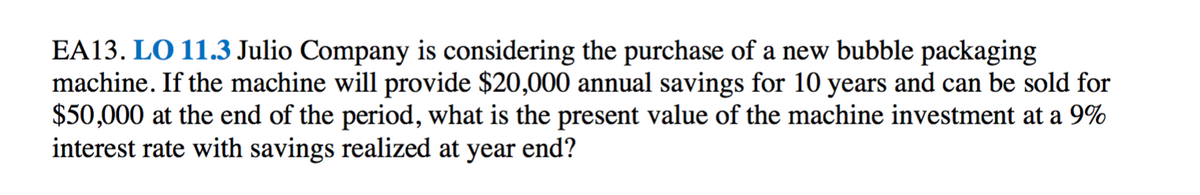 EA13. LO 11.3 Julio Company is considering the purchase of a new bubble packaging
machine. If the machine will provide $20,000 annual savings for 10 years and can be sold for
$50,000 at the end of the period, what is the present value of the machine investment at a 9%
interest rate with savings realized at year end?
