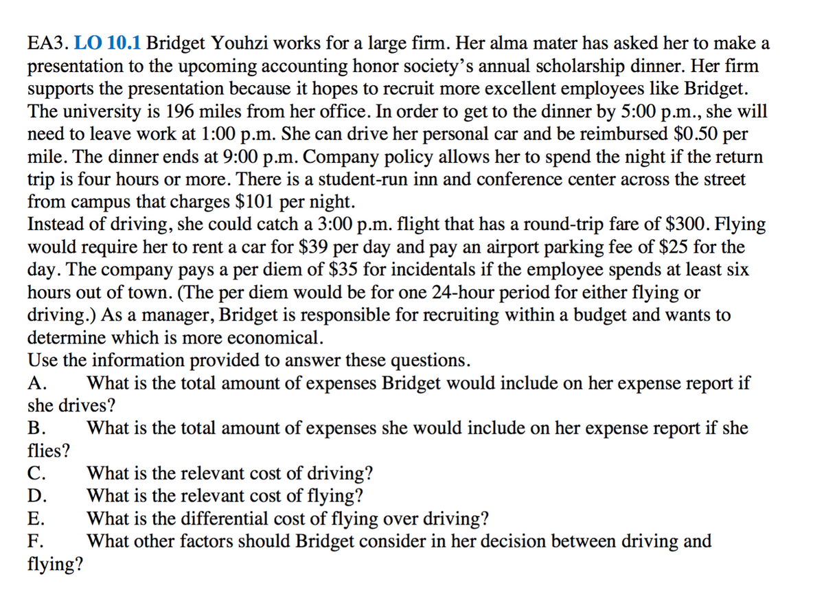 EA3. LO 10.1 Bridget Youhzi works for a large firm. Her alma mater has asked her to make a
presentation to the upcoming accounting honor society's annual scholarship dinner. Her firm
supports the presentation because it hopes to recruit more excellent employees like Bridget.
The university is 196 miles from her office. In order to get to the dinner by 5:00 p.m., she will
need to leave work at 1:00 p.m. She can drive her personal car and be reimbursed $0.50 per
mile. The dinner ends at 9:00 p.m. Company policy allows her to spend the night if the return
trip is four hours or more. There is a student-run inn and conference center across the street
from campus that charges $101 per night.
Instead of driving, she could catch a 3:00 p.m. flight that has a round-trip fare of $300.
would require her to rent a car for $39 per day and pay an airport parking fee of $25 for the
day. The company pays a per diem of $35 for incidentals if the employee spends at least six
hours out of town. (The per diem would be for one 24-hour period for either flying or
driving.) As a manager, Bridget is responsible for recruiting within a budget and wants to
determine which is more economical.
Flying
Use the information provided to answer these questions.
А.
What is the total amount of expenses Bridget would include on her expense report if
she drives?
В.
What is the total amount of expenses she would include on her expense report if she
flies?
What is the relevant cost of driving?
What is the relevant cost of flying?
What is the differential cost of flying over driving?
What other factors should Bridget consider in her decision between driving and
С.
D.
Е.
F.
flying?
