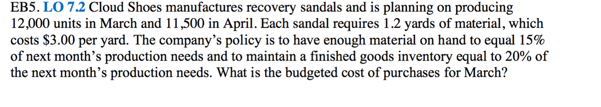 EB5. LO 7.2 Cloud Shoes manufactures recovery sandals and is planning on producing
12,000 units in March and 11,500 in April. Each sandal requires 1.2 yards of material, which
costs $3.00 per yard. The company's policy is to have enough material on hand to equal 15%
of next month's production needs and to maintain a finished goods inventory equal to 20% of
the next month's production needs. What is the budgeted cost of purchases for March?
