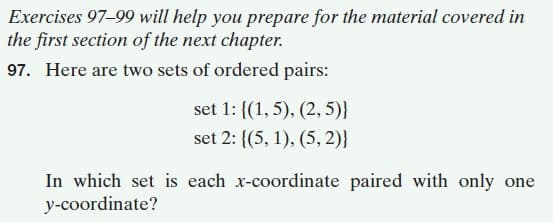 Exercises 97-99 will help you prepare for the material covered in
the first section of the next chapter.
97. Here are two sets of ordered pairs:
set 1: {(1, 5), (2, 5)}
set 2: {(5, 1), (5, 2)}
In which set is each x-coordinate paired with only one
y-coordinate?
