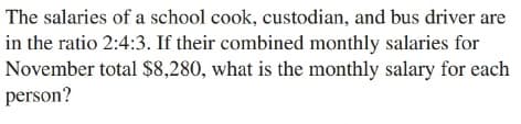 The salaries of a school cook, custodian, and bus driver are
in the ratio 2:4:3. If their combined monthly salaries for
November total $8,280, what is the monthly salary for each
person?
