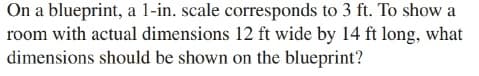 On a blueprint, a 1-in. scale corresponds to 3 ft. To show a
room with actual dimensions 12 ft wide by 14 ft long, what
dimensions should be shown on the blueprint?
