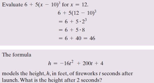 Evaluate 6 + 5(x – 10)° for x = 12.
6 + 5(12 – 10)
= 6 + 5.23
%3|
= 6 + 5•8
= 6 + 40 = 46
The formula
h = -16t? + 200t + 4
models the height, h, in feet, of fireworks t seconds after
launch. What is the height after 2 seconds?
