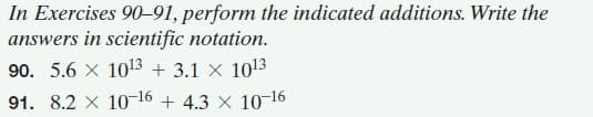 In Exercises 90-91, perform the indicated additions. Write the
answers in scientific notation.
90. 5.6 X 1013 + 3.1 x 1013
91. 8.2 X 10-16 + 4.3 x 10-16
