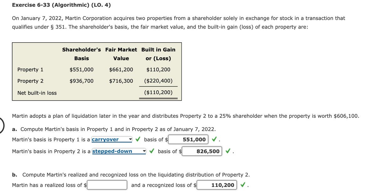 Exercise 6-33 (Algorithmic) (LO. 4)
On January 7, 2022, Martin Corporation acquires two properties from a shareholder solely in exchange for stock in a transaction that
qualifies under § 351. The shareholder's basis, the fair market value, and the built-in gain (loss) of each property are:
Shareholder's Fair Market Built in Gain
Basis
Value
or (Loss)
Property 1
Property 2
$551,000
$936,700
$661,200
$110,200
$716,300
Net built-in loss
($220,400)
($110,200)
Martin adopts a plan of liquidation later in the year and distributes Property 2 to a 25% shareholder when the property is worth $606,100.
a. Compute Martin's basis in Property 1 and in Property 2 as of January 7, 2022.
Martin's basis is Property 1 is a carryover
Martin's basis in Property 2 is a stepped-down
basis of $
551,000
basis of $
826,500
b. Compute Martin's realized and recognized loss on the liquidating distribution of Property 2.
Martin has a realized loss of $
and a recognized loss of $
110,200 ✔.