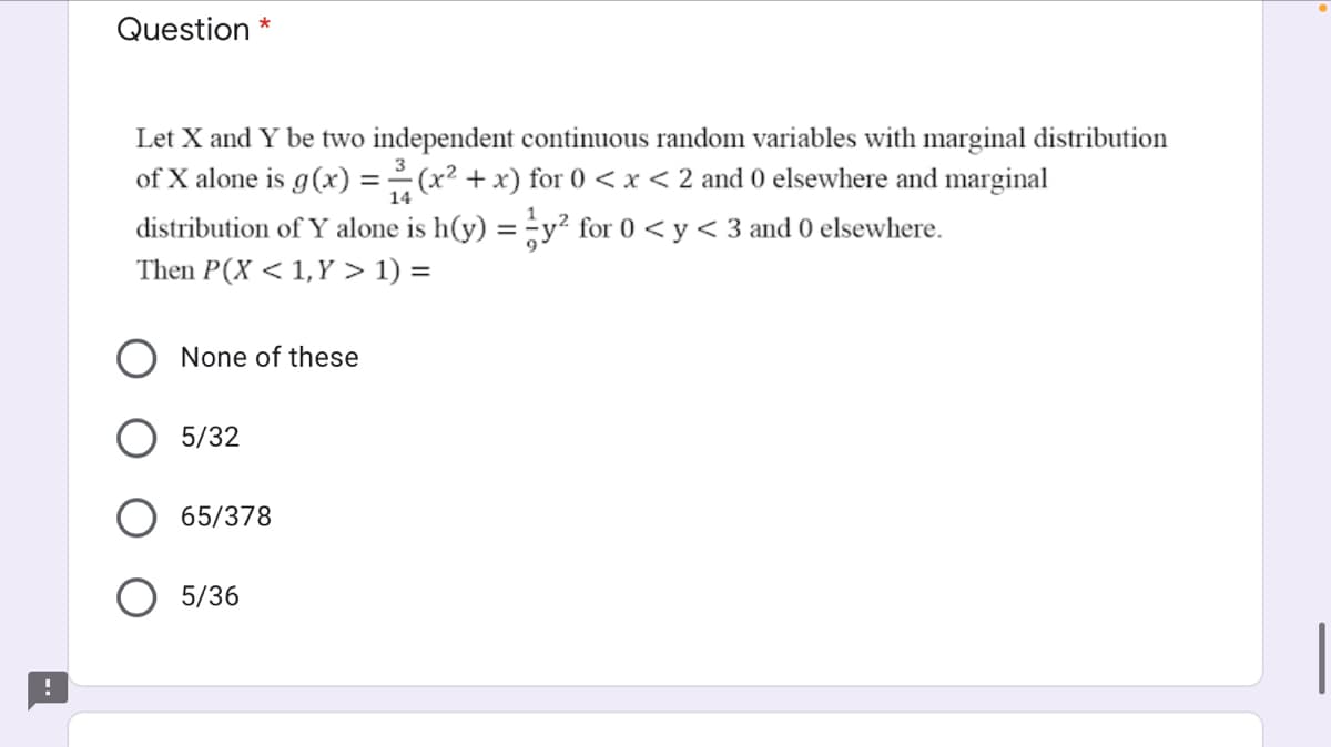 Question *
Let X and Y be two independent continuous random variables with marginal distribution
of X alone is g(x) =(x² + x) for 0 <x < 2 and 0 elsewhere and marginal
distribution of Y alone is h(y) = y² for 0 < y < 3 and 0 elsewhere.
14
Then P(X < 1,Y > 1) =
None of these
5/32
65/378
5/36
