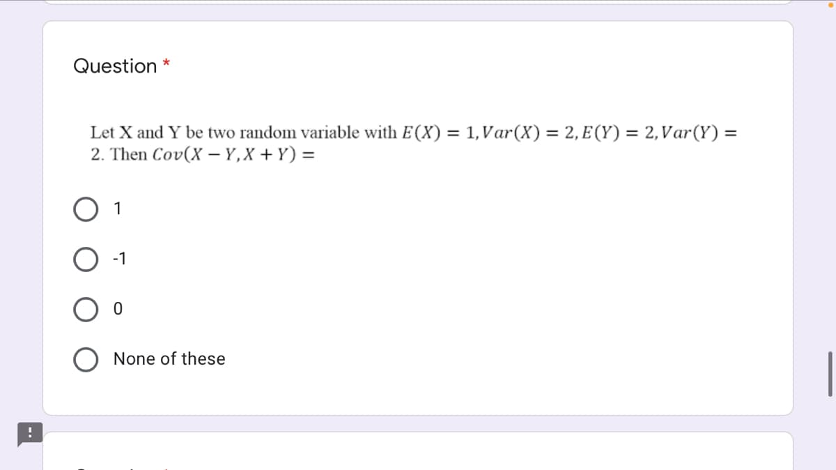 Question *
Let X and Y be two random variable with E(X) = 1,Var(X) = 2, E (Y) = 2,Var(Y) =
2. Then Cov(X – Y,X + Y) =
O 1
-1
O None of these
