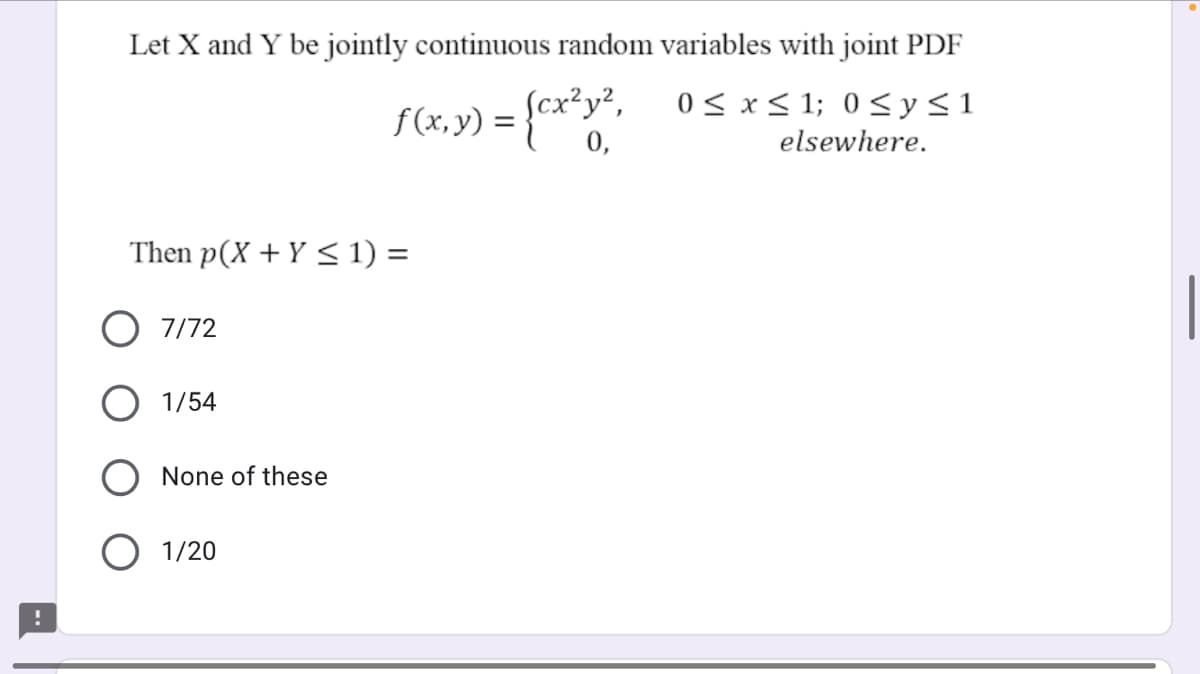 Let X and Y be jointly continuous random variables with joint PDF
f (x, y) =
Scx?y²,
0 < x< 1; 0 <y<1
0,
elsewhere.
Then p(X + Y < 1) =
O 7/72
1/54
None of these
O 1/20
