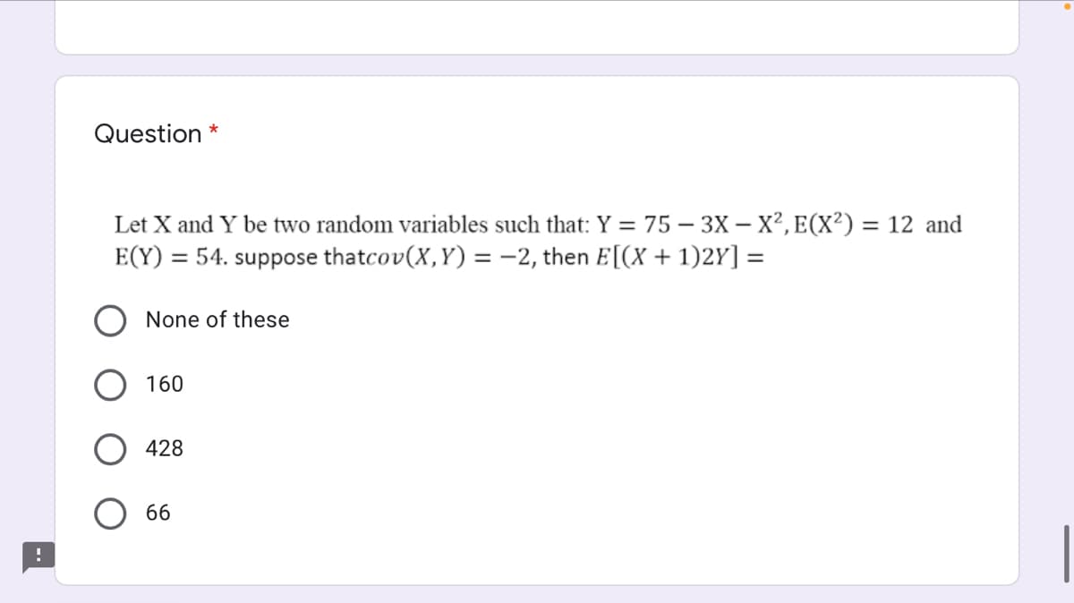 Question *
Let X and Y be two random variables such that: Y = 75 – 3X – X², E(X²) = 12 and
E(Y) = 54. suppose thatcov(X,Y) = -2, then E[(X + 1)2Y] =
O None of these
160
428
66
