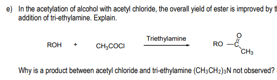 e) In the acetylation of alcohol with acetyl chloride, the overall yield of ester is improved by tl
addition of tri-ethylamine. Explain.
Triethylamine
RO
CH;COCI
ROH
CH3
Why is a product between acetyl chloride and tri-ethylamine (CH3CH2)3N not observed?
