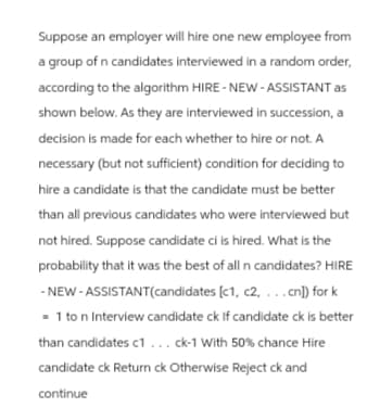 Suppose an employer will hire one new employee from
a group of n candidates interviewed in a random order,
according to the algorithm HIRE-NEW-ASSISTANT as
shown below. As they are interviewed in succession, a
decision is made for each whether to hire or not. A
necessary (but not sufficient) condition for deciding to
hire a candidate is that the candidate must be better
than all previous candidates who were interviewed but
not hired. Suppose candidate ci is hired. What is the
probability that it was the best of all n candidates? HIRE
-NEW-ASSISTANT(candidates [c1, c2, ...cn]) for k
=1 to n Interview candidate ck If candidate ck is better
than candidates c1 ... ck-1 With 50% chance Hire
candidate ck Return ck Otherwise Reject ck and
continue